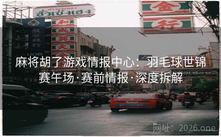 麻将胡了游戏情报中心：羽毛球世锦赛午场·赛前情报·深度拆解  第1张