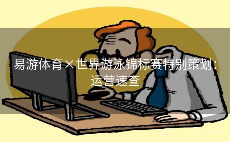 易游体育×世界游泳锦标赛特别策划：运营速查  第2张